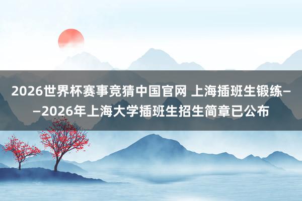 2026世界杯赛事竞猜中国官网 上海插班生锻练——2026年上海大学插班生招生简章已公布