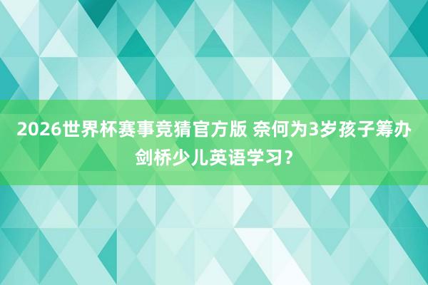 2026世界杯赛事竞猜官方版 奈何为3岁孩子筹办剑桥少儿英语学习?
