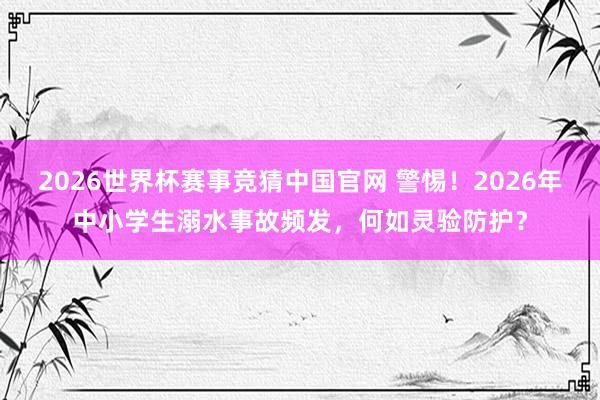 2026世界杯赛事竞猜中国官网 警惕!2026年中小学生溺水事故频发,何如灵验防护?