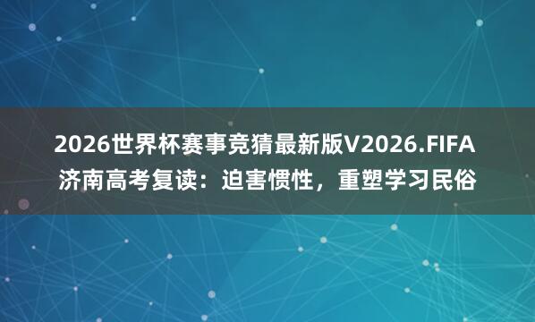 2026世界杯赛事竞猜最新版V2026.FIFA 济南高考复读:迫害惯性,重塑学习民俗