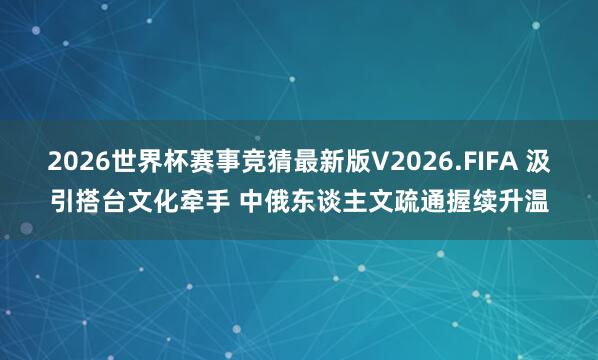 2026世界杯赛事竞猜最新版V2026.FIFA 汲引搭台文化牵手 中俄东谈主文疏通握续升温