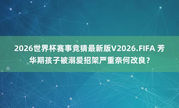 2026世界杯赛事竞猜最新版V2026.FIFA 芳华期孩子被溺爱招架严重奈何改良?