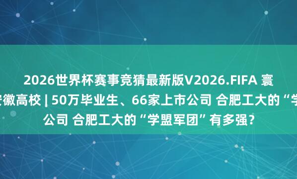 2026世界杯赛事竞猜最新版V2026.FIFA 寰宇主流融媒走进安徽高校 | 50万毕业生、66家上市公司 合肥工大的“学盟军团”有多强?