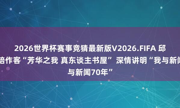 2026世界杯赛事竞猜最新版V2026.FIFA 邱沛篁栽培作客“芳华之我 真东谈主书屋” 深情讲明“我与新闻70年”