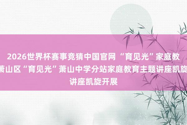 2026世界杯赛事竞猜中国官网 “育见光”家庭教育 | 萧山区“育见光”萧山中学分站家庭教育主题讲座凯旋开展