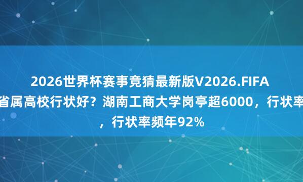 2026世界杯赛事竞猜最新版V2026.FIFA 湖南哪些省属高校行状好?湖南工商大学岗亭超6000,行状率频年92%