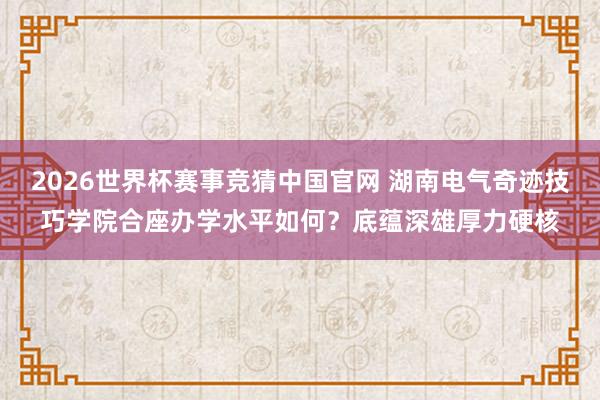 2026世界杯赛事竞猜中国官网 湖南电气奇迹技巧学院合座办学水平如何?底蕴深雄厚力硬核