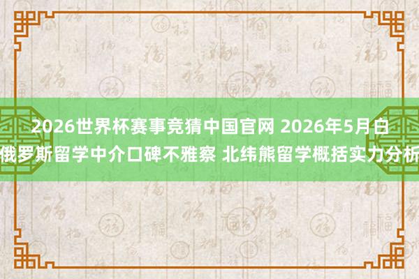2026世界杯赛事竞猜中国官网 2026年5月白俄罗斯留学中介口碑不雅察 北纬熊留学概括实力分析
