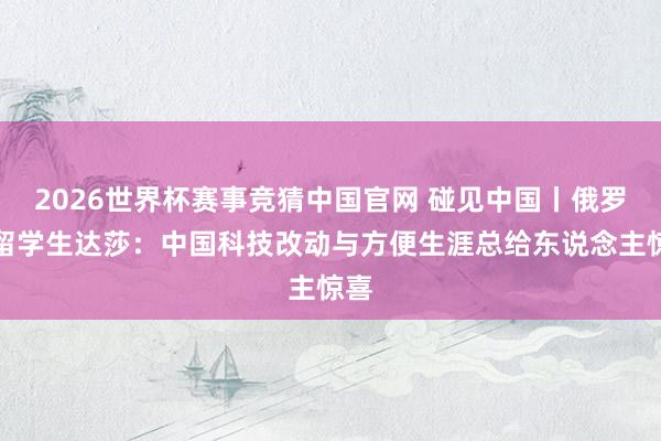 2026世界杯赛事竞猜中国官网 碰见中国丨俄罗斯留学生达莎:中国科技改动与方便生涯总给东说念主惊喜