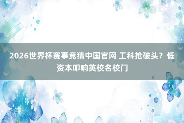 2026世界杯赛事竞猜中国官网 工科抢破头?低资本叩响英校名校门