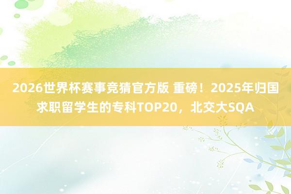 2026世界杯赛事竞猜官方版 重磅!2025年归国求职留学生的专科TOP20,北交大SQA