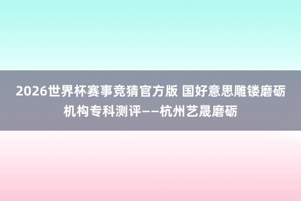 2026世界杯赛事竞猜官方版 国好意思雕镂磨砺机构专科测评——杭州艺晟磨砺