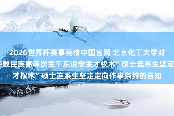 2026世界杯赛事竞猜中国官网 北京化工大学对于2026年拟中式“少数民族高等次主干东说念主才权术”硕士连系生坚定定向作事条约的告知