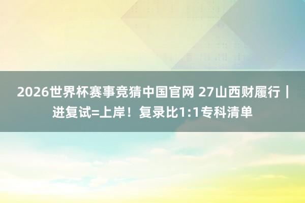 2026世界杯赛事竞猜中国官网 27山西财履行|进复试=上岸!复录比1:1专科清单
