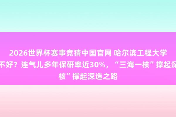 2026世界杯赛事竞猜中国官网 哈尔滨工程大学保研好不好?连气儿多年保研率近30%,“三海一核”撑起深造之路