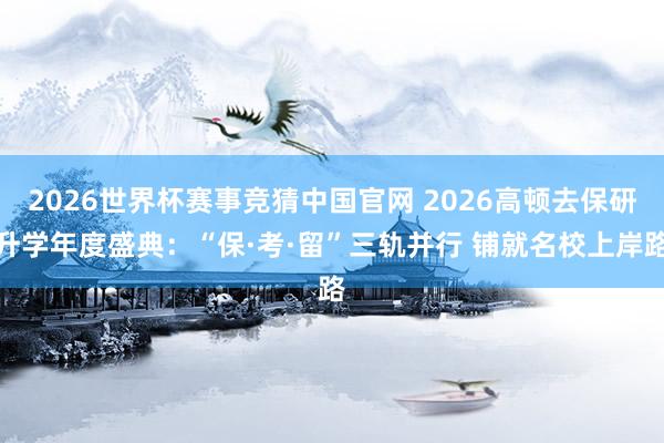 2026世界杯赛事竞猜中国官网 2026高顿去保研升学年度盛典:“保·考·留”三轨并行 铺就名校上岸路