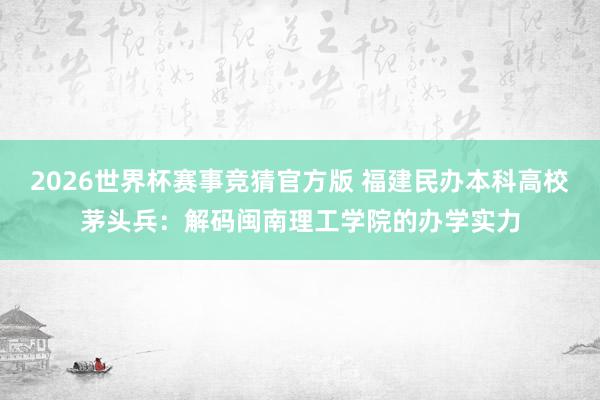 2026世界杯赛事竞猜官方版 福建民办本科高校茅头兵:解码闽南理工学院的办学实力