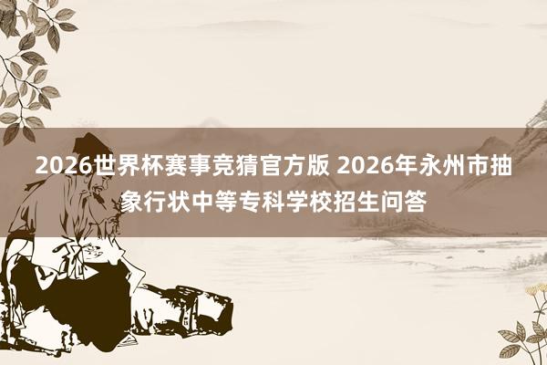2026世界杯赛事竞猜官方版 2026年永州市抽象行状中等专科学校招生问答