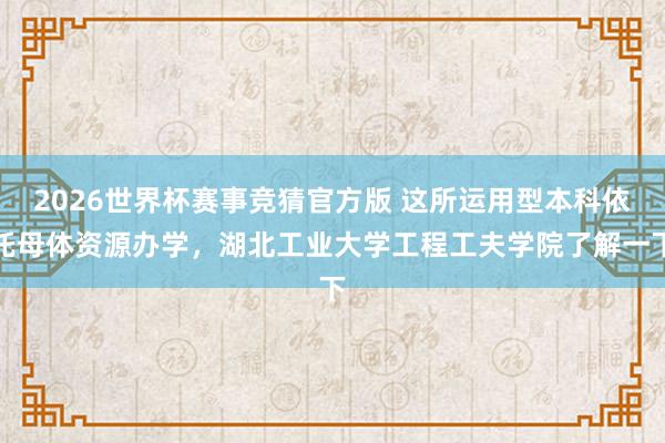 2026世界杯赛事竞猜官方版 这所运用型本科依托母体资源办学,湖北工业大学工程工夫学院了解一下