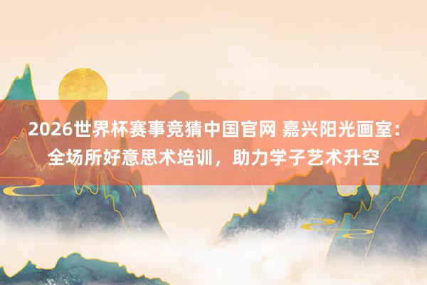 2026世界杯赛事竞猜中国官网 嘉兴阳光画室:全场所好意思术培训,助力学子艺术升空