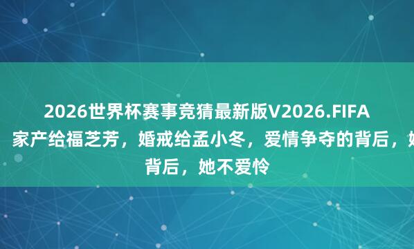 2026世界杯赛事竞猜最新版V2026.FIFA 王明华:家产给福芝芳,婚戒给孟小冬,爱情争夺的背后,她不爱怜