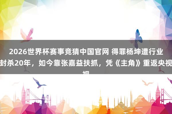 2026世界杯赛事竞猜中国官网 得罪杨坤遭行业封杀20年,如今靠张嘉益扶抓,凭《主角》重返央视