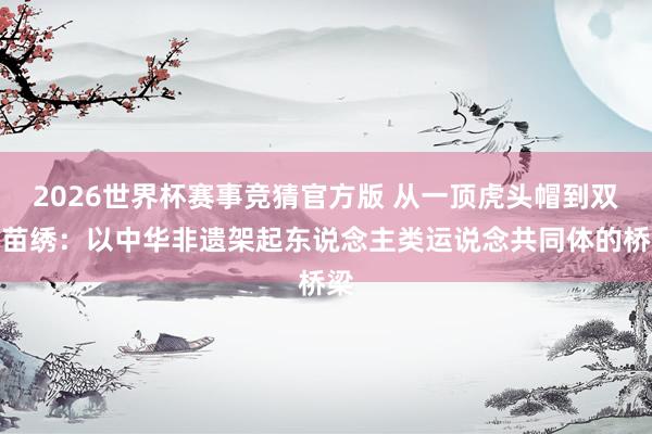 2026世界杯赛事竞猜官方版 从一顶虎头帽到双福苗绣:以中华非遗架起东说念主类运说念共同体的桥梁
