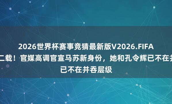 2026世界杯赛事竞猜最新版V2026.FIFA 一别十二载!官媒高调官宣马苏新身份,她和孔令辉已不在并吞层级
