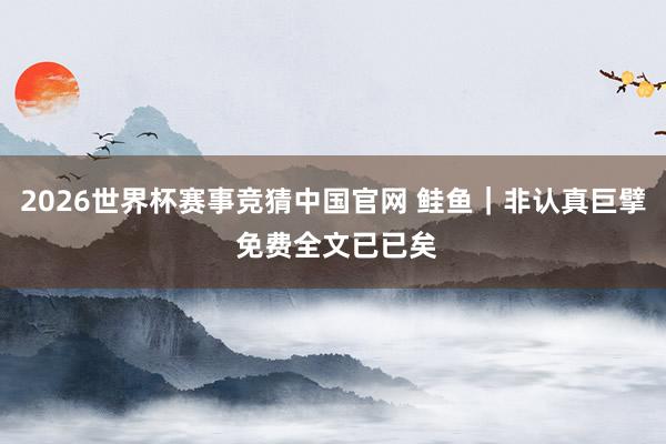 2026世界杯赛事竞猜中国官网 鲑鱼｜非认真巨擘 免费全文已已矣