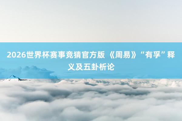 2026世界杯赛事竞猜官方版 《周易》“有孚”释义及五卦析论