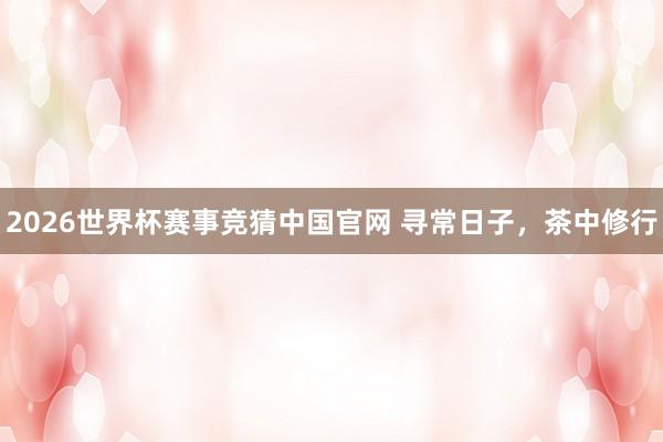2026世界杯赛事竞猜中国官网 寻常日子,茶中修行
