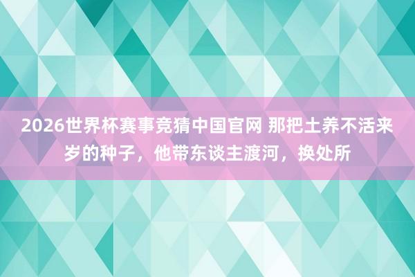 2026世界杯赛事竞猜中国官网 那把土养不活来岁的种子,他带东谈主渡河,换处所