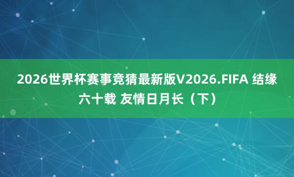 2026世界杯赛事竞猜最新版V2026.FIFA 结缘六十载 友情日月长(下)