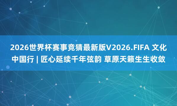 2026世界杯赛事竞猜最新版V2026.FIFA 文化中国行 | 匠心延续千年弦韵 草原天籁生生收敛