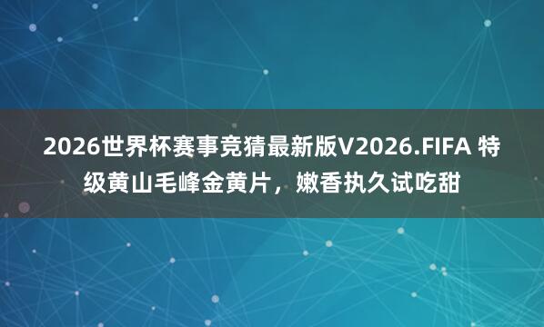 2026世界杯赛事竞猜最新版V2026.FIFA 特级黄山毛峰金黄片，嫩香执久试吃甜