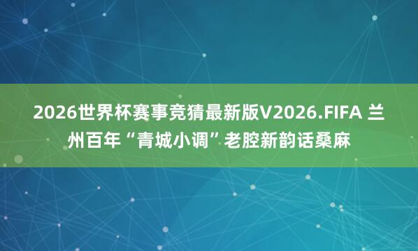 2026世界杯赛事竞猜最新版V2026.FIFA 兰州百年“青城小调”老腔新韵话桑麻