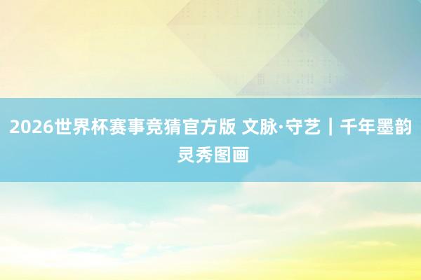 2026世界杯赛事竞猜官方版 文脉·守艺|千年墨韵 灵秀图画