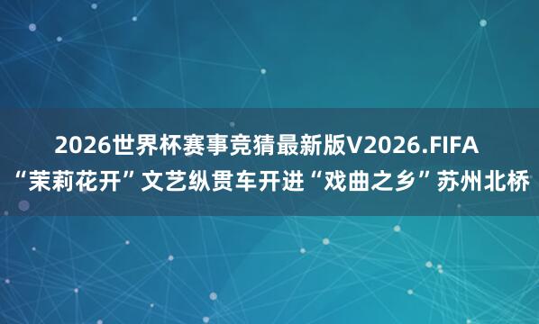 2026世界杯赛事竞猜最新版V2026.FIFA “茉莉花开”文艺纵贯车开进“戏曲之乡”苏州北桥