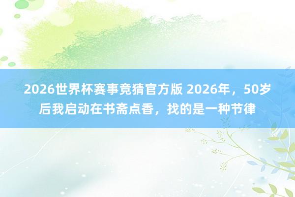 2026世界杯赛事竞猜官方版 2026年,50岁后我启动在书斋点香,找的是一种节律