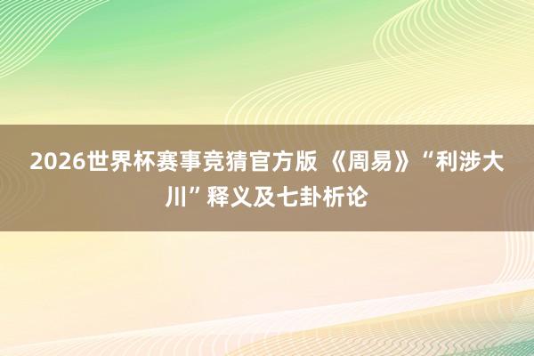 2026世界杯赛事竞猜官方版 《周易》“利涉大川”释义及七卦析论