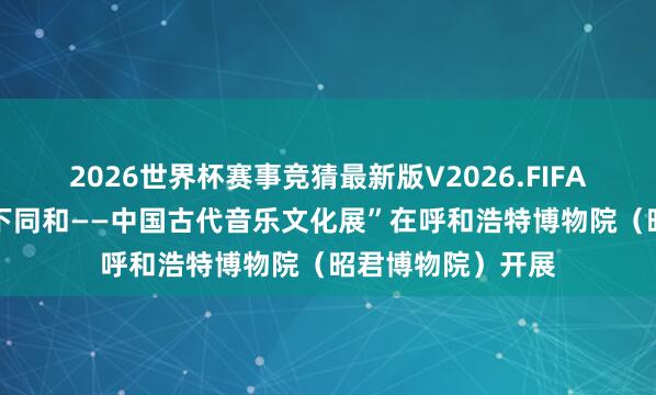 2026世界杯赛事竞猜最新版V2026.FIFA 国博巡展|“天下同和——中国古代音乐文化展”在呼和浩特博物院(昭君博物院)开展