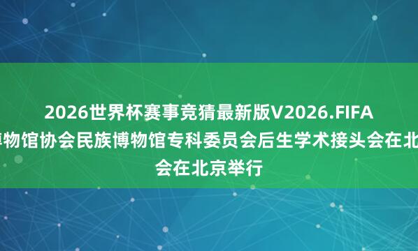 2026世界杯赛事竞猜最新版V2026.FIFA 中国博物馆协会民族博物馆专科委员会后生学术接头会在北京举行