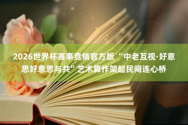2026世界杯赛事竞猜官方版 “中老互视·好意思好意思与共”艺术算作架起民间连心桥