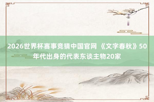 2026世界杯赛事竞猜中国官网 《文字春秋》50年代出身的代表东谈主物20家
