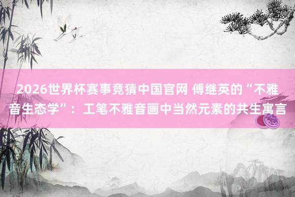 2026世界杯赛事竞猜中国官网 傅继英的“不雅音生态学”:工笔不雅音画中当然元素的共生寓言