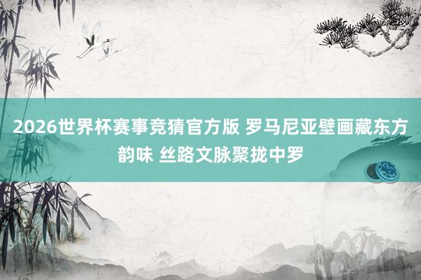 2026世界杯赛事竞猜官方版 罗马尼亚壁画藏东方韵味 丝路文脉聚拢中罗