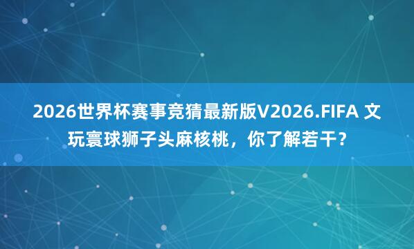 2026世界杯赛事竞猜最新版V2026.FIFA 文玩寰球狮子头麻核桃,你了解若干?