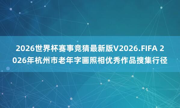 2026世界杯赛事竞猜最新版V2026.FIFA 2026年杭州市老年字画照相优秀作品搜集行径