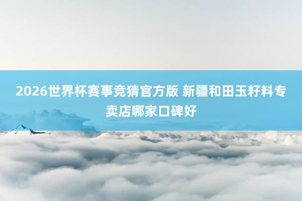 2026世界杯赛事竞猜官方版 新疆和田玉籽料专卖店哪家口碑好