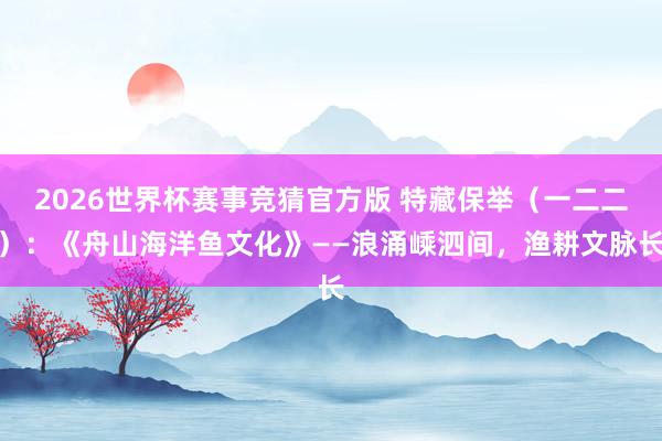 2026世界杯赛事竞猜官方版 特藏保举(一二二):《舟山海洋鱼文化》——浪涌嵊泗间,渔耕文脉长